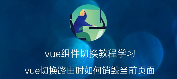 vue组件切换教程学习 vue切换路由时如何销毁当前页面？